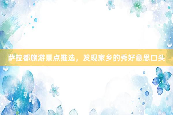 萨拉都旅游景点推选，发现家乡的秀好意思口头