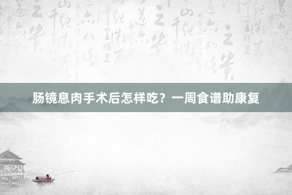 肠镜息肉手术后怎样吃？一周食谱助康复